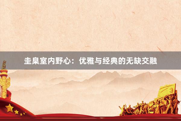 圭臬室内野心：优雅与经典的无缺交融